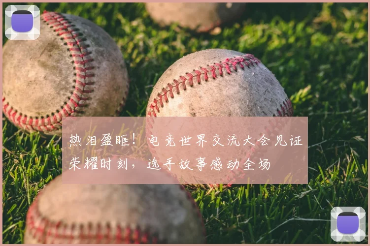 热泪盈眶！电竞世界交流大会见证荣耀时刻，选手故事感动全场