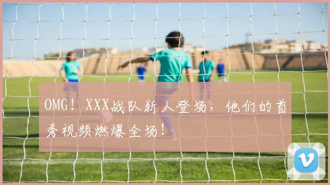 OMG！XXX战队新人登场，他们的首秀视频燃爆全场！