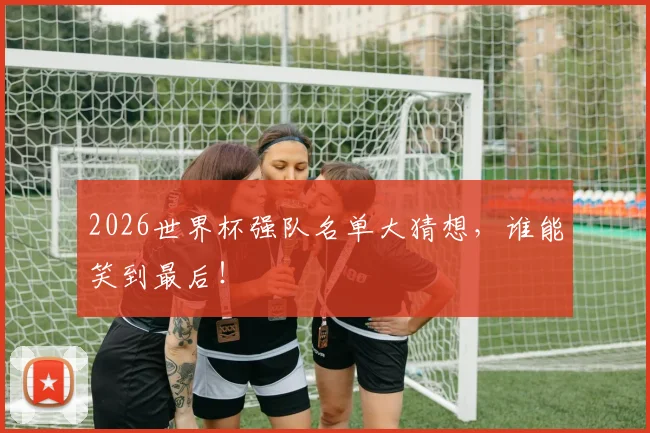 2026世界杯强队名单大猜想,谁能笑到最后!