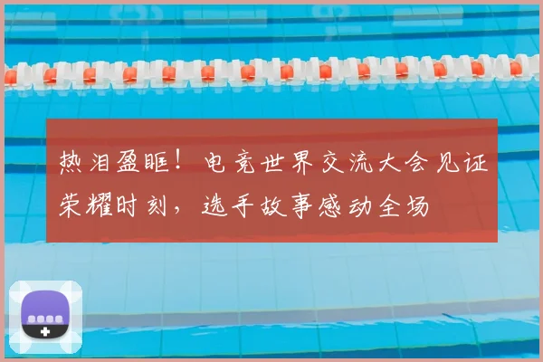 热泪盈眶！电竞世界交流大会见证荣耀时刻，选手故事感动全场