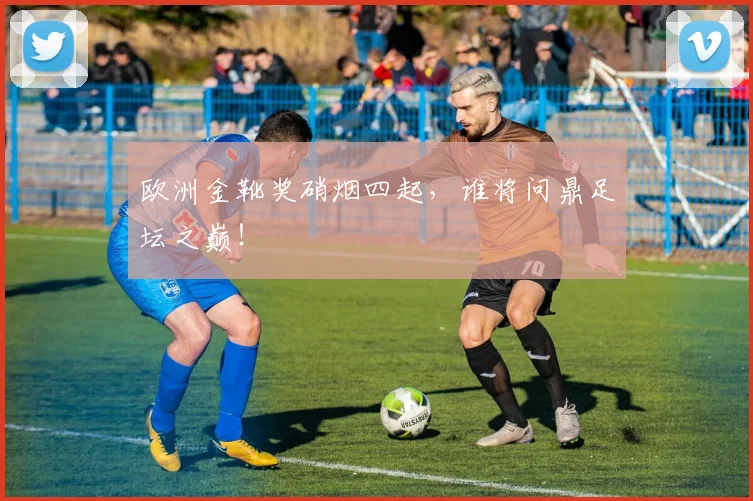 欧洲金靴奖硝烟四起,谁将问鼎足坛之巅!