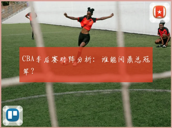 CBA季后赛对阵分析：谁能问鼎总冠军？