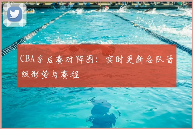 CBA季后赛对阵图：实时更新各队晋级形势与赛程