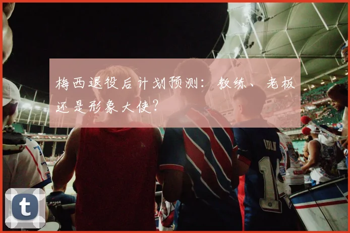 梅西退役后计划预测：教练、老板还是形象大使？