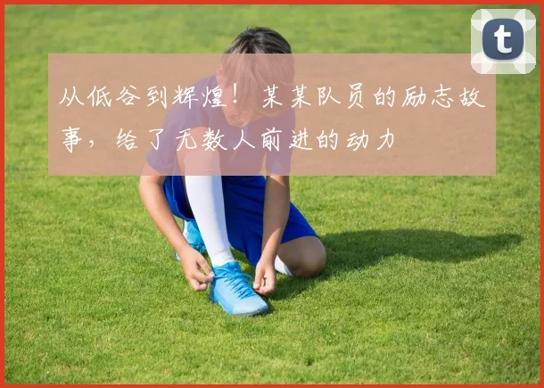 从低谷到辉煌！某某队员的励志故事，给了无数人前进的动力